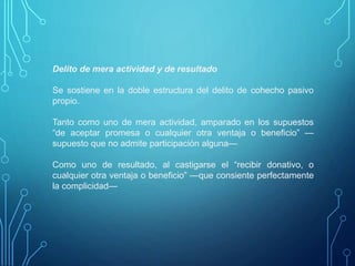 Delito de mera actividad y de resultado
Se sostiene en la doble estructura del delito de cohecho pasivo
propio.
Tanto como uno de mera actividad, amparado en los supuestos
“de aceptar promesa o cualquier otra ventaja o beneficio” —
supuesto que no admite participación alguna—
Como uno de resultado, al castigarse el “recibir donativo, o
cualquier otra ventaja o beneficio” —que consiente perfectamente
la complicidad—
 
