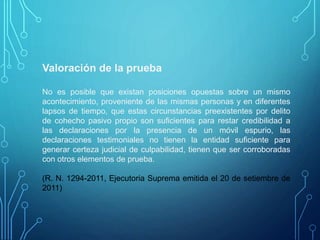 Valoración de la prueba
No es posible que existan posiciones opuestas sobre un mismo
acontecimiento, proveniente de las mismas personas y en diferentes
lapsos de tiempo, que estas circunstancias preexistentes por delito
de cohecho pasivo propio son suficientes para restar credibilidad a
las declaraciones por la presencia de un móvil espurio, las
declaraciones testimoniales no tienen la entidad suficiente para
generar certeza judicial de culpabilidad, tienen que ser corroboradas
con otros elementos de prueba.
(R. N. 1294-2011, Ejecutoria Suprema emitida el 20 de setiembre de
2011)
 