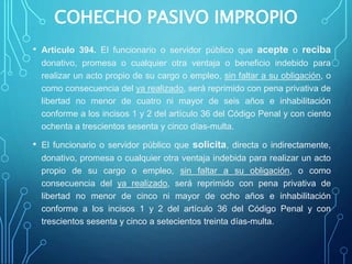 COHECHO PASIVO IMPROPIO
• Artículo 394. El funcionario o servidor público que acepte o reciba
donativo, promesa o cualquier otra ventaja o beneficio indebido para
realizar un acto propio de su cargo o empleo, sin faltar a su obligación, o
como consecuencia del ya realizado, será reprimido con pena privativa de
libertad no menor de cuatro ni mayor de seis años e inhabilitación
conforme a los incisos 1 y 2 del artículo 36 del Código Penal y con ciento
ochenta a trescientos sesenta y cinco días-multa.
• El funcionario o servidor público que solicita, directa o indirectamente,
donativo, promesa o cualquier otra ventaja indebida para realizar un acto
propio de su cargo o empleo, sin faltar a su obligación, o como
consecuencia del ya realizado, será reprimido con pena privativa de
libertad no menor de cinco ni mayor de ocho años e inhabilitación
conforme a los incisos 1 y 2 del artículo 36 del Código Penal y con
trescientos sesenta y cinco a setecientos treinta días-multa.
 