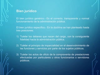 Bien jurídico
El bien jurídico genérico.- Es el correcto, transparente y normal
funcionamiento de la administración pública.
El bien jurídico específico.- En la doctrina se han planteado hasta
tres posiciones:
1) Tutelar los deberes que nacen del cargo, con la consiguiente
fidelidad hacia la administración pública.
2) Tutelar el principio de imparcialidad en el desenvolvimiento de
las funciones y servicios por parte de los sujetos públicos.
3) Tutelar los actos de oficio de la compraventa de prestaciones
efectuadas por particulares u otros funcionarios o servidores
públicos.
 