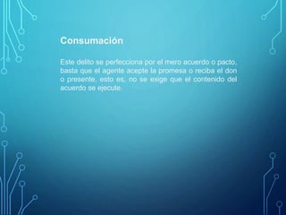 Consumación
Este delito se perfecciona por el mero acuerdo o pacto,
basta que el agente acepte la promesa o reciba el don
o presente, esto es, no se exige que el contenido del
acuerdo se ejecute.
 