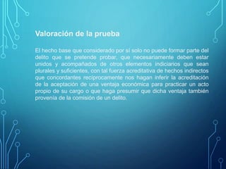 Valoración de la prueba
El hecho base que considerado por sí solo no puede formar parte del
delito que se pretende probar, que necesariamente deben estar
unidos y acompañados de otros elementos indiciarios que sean
plurales y suficientes, con tal fuerza acreditativa de hechos indirectos
que concordantes recíprocamente nos hagan inferir la acreditación
de la aceptación de una ventaja económica para practicar un acto
propio de su cargo o que haga presumir que dicha ventaja también
provenía de la comisión de un delito.
 