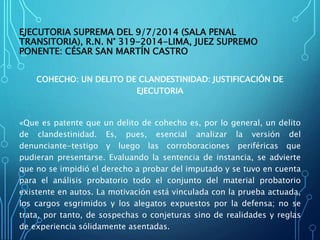 EJECUTORIA SUPREMA DEL 9/7/2014 (SALA PENAL
TRANSITORIA), R.N. N° 319-2014-LIMA, JUEZ SUPREMO
PONENTE: CÉSAR SAN MARTÍN CASTRO
COHECHO: UN DELITO DE CLANDESTINIDAD: JUSTIFICACIÓN DE
EJECUTORIA
«Que es patente que un delito de cohecho es, por lo general, un delito
de clandestinidad. Es, pues, esencial analizar la versión del
denunciante-testigo y luego las corroboraciones periféricas que
pudieran presentarse. Evaluando la sentencia de instancia, se advierte
que no se impidió el derecho a probar del imputado y se tuvo en cuenta
para el análisis probatorio todo el conjunto del material probatorio
existente en autos. La motivación está vinculada con la prueba actuada,
los cargos esgrimidos y los alegatos expuestos por la defensa; no se
trata, por tanto, de sospechas o conjeturas sino de realidades y reglas
de experiencia sólidamente asentadas.
 