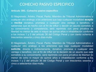Artículo 395.- Cohecho pasivo específico
El Magistrado, Árbitro, Fiscal, Perito, Miembro de Tribunal Administrativo o
cualquier otro análogo a los anteriores que bajo cualquier modalidad acepte
o reciba donativo, promesa o cualquier otra ventaja o beneficio, a
sabiendas que es hecho con el fin de influir o decidir en asunto sometido a
su conocimiento o competencia, será reprimido con pena privativa de
libertad no menor de seis ni mayor de quince años e inhabilitación conforme
a los incisos 1 y 2 del artículo 36 del Código Penal y con ciento ochenta a
trescientos sesenta y cinco días-multa.
El Magistrado, Árbitro, Fiscal, Perito, Miembro de Tribunal Administrativo o
cualquier otro análogo a los anteriores que bajo cualquier modalidad
solicite, directa o indirectamente, donativo, promesa o cualquier otra
ventaja o beneficio, con el fin de influir en la decisión de un asunto que esté
sometido a su conocimiento, será reprimido con pena privativa de libertad no
menor de ocho ni mayor de quince años e inhabilitación conforme a los
incisos 1 y 2 del artículo 36 del Código Penal y con trescientos sesenta y
cinco a setecientos días-multa.
COHECHO PASIVO ESPECIFICO
 