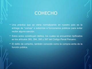 COHECHO
• Una práctica que se viene normalizando en nuestro país es la
entrega de “coimas” o sobornos a funcionarios públicos para evitar
recibir alguna sanción.
• Estos actos constituyen delitos, los cuales se encuentran tipificados
en los artículos 393, 394, 395 y 397 del Código Penal Peruano.
• El delito de cohecho, también conocido como la compra-venta de la
función pública.
 