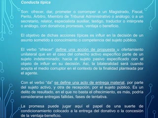 Conducta típica
Son: ofrecer, dar, prometer o corromper a un Magistrado, Fiscal,
Perito, Árbitro, Miembro de Tribunal Administrativo o análogo; o a un
secretario, relator, especialista auxiliar, testigo, traductor o intérprete
o análogo, con donativos promesas, ventaja o beneficio.
El objetivo de dichas acciones típicas es influir en la decisión de un
asunto sometido a conocimiento o competencia del sujeto público.
El verbo “ofrecer” define una acción de propuesta u ofertamiento
unilateral que en el caso del cohecho activo específico parte de un
sujeto indeterminado; hacia el sujeto pasivo especificado con el
objeto de influir en su decisión. Así, la bilateralidad será cuando
acepta el medio corruptor en el contexto de la finalidad planteada por
el agente.
Con el verbo “da” se define una acto de entrega material, por parte
del sujeto activo, y otra de recepción, por el sujeto público. Es un
delito de resultado, en el que no basta el ofrecimiento, es más, podría
considerarse entregas fallidas, fases de tentativa.
La promesa puede jugar aquí el papel de una suerte de
condicionamiento colocado a la entrega del donativo o la concesión
de la ventaja-beneficio.
 
