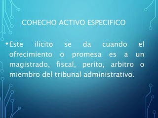 COHECHO ACTIVO ESPECIFICO
•Este ilícito se da cuando el
ofrecimiento o promesa es a un
magistrado, fiscal, perito, arbitro o
miembro del tribunal administrativo.
 
