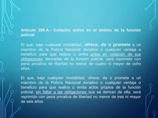 Artículo 398-A.- Cohecho activo en el ámbito de la función
policial
El que, bajo cualquier modalidad, ofrece, da o promete a un
miembro de la Policía Nacional donativo o cualquier ventaja o
beneficio para que realice u omita actos en violación de sus
obligaciones derivadas de la función policial, será reprimido con
pena privativa de libertad no menor de cuatro ni mayor de ocho
años.
El que, bajo cualquier modalidad, ofrece, da o promete a un
miembro de la Policía Nacional donativo o cualquier ventaja o
beneficio para que realice u omita actos propios de la función
policial, sin faltar a las obligaciones que se derivan de ella, será
reprimido con pena privativa de libertad no menor de tres ni mayor
de seis años.
 