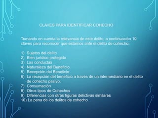 Tomando en cuenta la relevancia de este delito, a continuación 10
claves para reconocer que estamos ante el delito de cohecho:
1) Sujetos del delito
2) Bien jurídico protegido
3) Las conductas
4) Naturaleza del Beneficio
5) Recepción del Beneficio
6) La recepción del beneficio a través de un intermediario en el delito
de cohecho pasivo.
7) Consumación
8) Otros tipos de Cohechos
9) Diferencias con otras figuras delictivas similares
10) La pena de los delitos de cohecho
CLAVES PARA IDENTIFICAR COHECHO
 