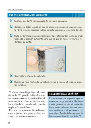 CÓMO ACTUALIZAR LA PC



 PXP 03 | APERTURA DEL GABINETE                                                  …
     [1] Verifique que la PC esté apagada. Si no es así, apáguela.

     [2]   Desconecte todos los cables que se encuentren unidos a los puertos de
           la PC. Si teme no recordar cuál se conecta a cada uno, tome nota de ello.

     [3] Quite los tornillos con un destornillador tipo “phillips” (en forma de cruz)
           haciendo la presión suficiente para que no gire en falso, y evitar así re-
           dondear su punta.




     [4]   Desmonte el chasis del gabinete.

     [5]   Cuando ya haya finalizado su trabajo, vuelva a colocar el chasis y ajuste
           los tornillos.


  Ya vimos cómo llegar hasta el cora-
zón de la PC, pero lo habitual es que           › ELECTRICIDAD ESTÁTICA
nos encontremos más confundidos al              Es la corriente que se produce por un
momento de acceder a su interior, que           exceso de carga eléctrica. Habitual-
desde el teclado, cuando todo parecía           mente generamos electricidad está-
simple y éramos felices.                        tica a través del rozamiento de pren-
  Para que recuperemos la confianza,            das sintéticas o al peinarnos con
veamos qué es cada parte y cómo re-             gran vigor. Puede dañar algunos de
conocerlas sin inconvenientes.                  los componentes internos de la PC.


18
 