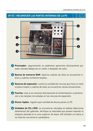 › COMPONENTES INTERNOS DE LA PC


GV 02 | RECONOCER LAS PARTES INTERNAS DE LA PC                                ‹›




     Procesador: seguramente no podremos apreciarlo directamente por
     estar ubicado debajo de un cooler o disipador de calor.

     Bancos de memoria RAM: observe cuántos de ellos se encuentran li-
     bres y cuántos contienen tarjetas.

     Ranuras de expansión: cuente la cantidad de ranuras que tiene en total
     la placa madre y cuántas de ellas se encuentran vacías actualmente.

     Puertos: note si se conectan directamente al motherboard o si pertene-
     cen a las tarjetas incrustadas en las ranuras de expansión.

     Discos rígidos: registre qué cantidad de discos posee su PC.

     Unidades de CD y DVD: se encuentran ubicadas en bahías (aberturas
     delanteras) del gabinete. Verifique la velocidad que poseen leyendo la
     etiqueta ubicada en la cara superior de éstas. Allí también se indica si
     se trata de una lectora o grabadora.


                                                                                   19
 