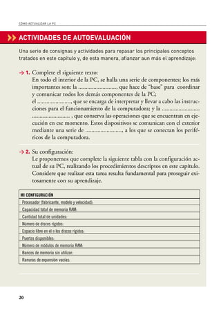 CÓMO ACTUALIZAR LA PC




‹‹ ACTIVIDADES DE AUTOEVALUACIÓN
   Una serie de consignas y actividades para repasar los principales conceptos
   tratados en este capítulo y, de esta manera, afianzar aun más el aprendizaje:

   > 1. Complete el siguiente texto:
          En todo el interior de la PC, se halla una serie de componentes; los más
          importantes son: la ........................., que hace de “base” para coordinar
          y comunicar todos los demás componentes de la PC;
          el ......................, que se encarga de interpretar y llevar a cabo las instruc-
          ciones para el funcionamiento de la computadora; y la .........................
          ......................... , que conserva las operaciones que se encuentran en eje-
          cución en ese momento. Estos dispositivos se comunican con el exterior
          mediante una serie de ........................, a los que se conectan los perifé-
          ricos de la computadora.

   > 2. Su configuración:
          Le proponemos que complete la siguiente tabla con la configuración ac-
          tual de su PC, realizando los procedimientos descriptos en este capítulo.
          Considere que realizar esta tarea resulta fundamental para proseguir exi-
          tosamente con su aprendizaje.

   MI CONFIGURACIÓN
    Procesador (fabricante, modelo y velocidad):
    Capacidad total de memoria RAM:
    Cantidad total de unidades:
    Número de discos rígidos:
    Espacio libre en el o los discos rígidos:
    Puertos disponibles:
    Número de módulos de memoria RAM:
    Bancos de memoria sin utilizar:
    Ranuras de expansión vacías:




   20
 