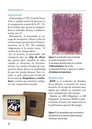 CÓMO ACTUALIZAR LA PC



PROCESADOR
  El procesador o CPU (Central Process
Unit, o unidad central de proceso) es
el componente central de la PC. To-
do el trabajo que ejecuta la computa-
dora es realizado, directa o indirecta-
mente, por él.
  Básicamente, el procesador se en-
carga de interpretar y llevar a cabo las
instrucciones que permiten el funcio-
namiento de la PC. Por analogía,
vulgarmente se lo conoce como “el
cerebro de la computadora”.
  En su interior, el procesador está
compuesto por un chip de silicio           Figura 2. Cuando Intel sacó al mercado
que genera gran cantidad de calor          su primer procesador en 1971,
cuando se encuentra en funciona-           la tecnología permitía poner en su interior
miento. Los niveles elevados de tem-       2.250 transistores. Hoy en día,
peratura dejan abierta la posibilidad      el procesador Pentium 4, posee en su interior
de que éste pueda dañarse. Para evi-       42 millones de transistores.
tarlo, se suele colocar por encima de
él una serie de disipadores y ventila-     MEMORIA RAM
dores (coolers) que permiten refrige-        RAM es el acrónimo de Random
rar este componente esencial.              Access Memory, o memoria de acceso
                                           aleatorio. Es un tipo de memoria muy
                                           rápida que trabaja en conjunto con
                                           otros componentes del sistema.
                                             Medida en MB (Megabytes) o GB
                                           (Gigabytes), la memoria RAM es prác-
                                           ticamente el factor más importante en
                                           la performance general del equipo.

                                           Figura 3. Los procesadores que se encuentran
                                           actualmente en el mercado pueden procesar
                                           64 bits por ciclo de reloj.

10
 