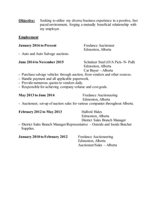 Objective: Seeking to utilize my diverse business experience in a positive, fast
paced environment, forging a mutually beneficial relationship with
my employer.
Employment
January 2016 to Present Freelance Auctioneer
Edmonton, Alberta
- Auto and Auto Salvage auctions.
June 2014 to November 2015 Schnitzer Steel (O/A Pick- N- Pull)
Edmonton, Alberta
Car Buyer – Alberta
- Purchase salvage vehicles through auction, from vendors and other sources.
- Handle payment and all applicable paperwork.
- Provide numerous quotes to vendors daily.
- Responsible for achieving company volume and costgoals.
May 2013 to June 2014 Freelance Auctioneering
Edmonton, Alberta
- Auctioneer, set-up of auction sales for various companies throughout Alberta.
February 2012 to May 2013 Halford Hides
Edmonton, Alberta
District Sales Branch Manager
- District Sales Branch Manager/Representative – Outside and Inside Butcher
Supplies.
January 2010 to February 2012 Freelance Auctioneering
Edmonton, Alberta
Auctioneer/Sales – Alberta
 
