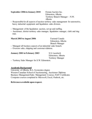 September 2006 to January 2010 Osman Auction Inc.
Edmonton, Alberta
Territory Branch Manager – N.W.
Alberta
- Responsible for all aspects of auction territory sales management for automotive,
heavy industrial equipment and liquidation sales division.
- Management of the liquidation auction, set-up and staffing.
- Auctioneer, district territory sales manager, liquidation manager, clerk and ring
man.
March 2003 to August 2006 Fastenal Canada
Edmonton, Alberta
Branch Manager
- Managed all business aspects of an industrial sales branch.
- Oversaw sales, shipping and customer relations.
January 2001 to February 2003 S.S. Lasertech
Edmonton, Alberta
Territory Manager
- Territory Sales Manager for S.W. Edmonton.
Academic Background
University of Alberta, B.A. Economics degree
Western Canadian Schoolof Auctioneering, Auctioneer Diploma
Business Management/Sales Management Courses, NAIT Certificates
Computer courses completed in Microsoft, Excel, Outlook, etc.
Referencesavailable upon request.
 