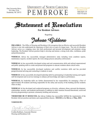 Statement of Resolution
For Resident Advisors
Regarding
Jahvae Giddens
PREAMBLE: The Office of Housing and Residence Life recognizes that an effective and successful Resident
Advisor is one who understands the importance of their role as a part of a larger team. The role of a Resident
Advisor serves as a stepping stone into both professional and personal development and promotes strong
leadership. The Resident Advisor position helps to develop and nurture a strong work ethic, confidence, pride
and professionalism.
WHEREAS, Jahvae has successfully managed administrative tasks including room condition reports,
maintenance requests, incident reports, the room change process and policy enforcement.
WHEREAS, he has successfully developed written and oral communication skills and utilized organizational
and public speaking skills to create and present hall programs to educate residents about critical issues.
WHEREAS, he has successfully developed mediation and conflict resolution skills and has provided
paraprofessional advising and counseling to students in need;
WHEREAS, he has successfully developed leadership skills by participating in leadership training and regular
staff development and in-service trainings to enhance job knowledge and improve performance.
WHEREAS, his leadership skills are further demonstrated by her responsibility for managing a floor of
approximately 40 residents and being responsible for the safety and security of the building and the residents
when on duty;
WHEREAS, he has developed and conducted programs on diversity, substance abuse, personal development,
relationships, security, and academic performance in addition to other retention focused educational, social and
diversity programming to promote community building and inclusion.
THEREFORE BE IT RESOLVED, that Jahvae Giddens has successfully fulfilled the requirements of the
Resident Advisor position and duties and responsibilities therein. ISSUED on the 5th day of May, 2015.
VERIFIED BY:
Cynthia Redfearn, Associate Director
Housing and Residence Life
One University Drive
P.O. Box 1510
Pembroke, NC 28372
Office of Housing and
Residence Life
Belk Hall 119
910-775-4253
 