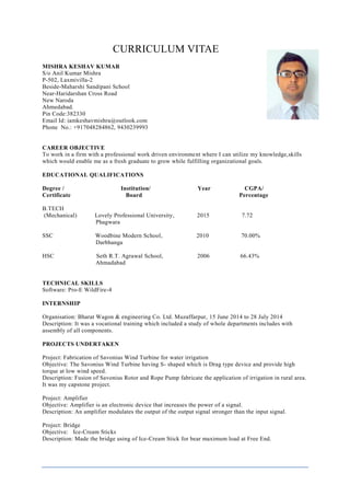 CURRICULUM VITAE
MISHRA KESHAV KUMAR
S/o Anil Kumar Mishra
P-502, Laxmivilla-2
Beside-Maharshi Sandipani School
Near-Haridarshan Cross Road
New Naroda
Ahmedabad.
Pin Code:382330
Email Id: iamkeshavmishra@outlook.com
Phone No.: +917048284862, 9430239993
CAREER OBJECTIVE
To work in a firm with a professional work driven environment where I can utilize my knowledge,skills
which would enable me as a fresh graduate to grow while fulfilling organizational goals.
EDUCATIONAL QUALIFICATIONS
Degree / Institution/ Year CGPA/
Certificate Board Percentage
B.TECH
(Mechanical) Lovely Professional University, 2015 7.72
Phagwara
SSC Woodbine Modern School, 2010 70.00%
Darbhanga
HSC Seth R.T. Agrawal School, 2006 66.43%
Ahmadabad
TECHNICAL SKILLS
Software: Pro-E WildFire-4
INTERNSHIP
Organisation: Bharat Wagon & engineering Co. Ltd. Muzaffarpur, 15 June 2014 to 28 July 2014
Description: It was a vocational training which included a study of whole departments includes with
assembly of all components.
PROJECTS UNDERTAKEN
Project: Fabrication of Savonius Wind Turbine for water irrigation
Objective: The Savonius Wind Turbine having S- shaped which is Drag type device and provide high
torque at low wind speed.
Description: Fusion of Savonius Rotor and Rope Pump fabricate the application of irrigation in rural area.
It was my capstone project.
Project: Amplifier
Objective: Amplifier is an electronic device that increases the power of a signal.
Description: An amplifier modulates the output of the output signal stronger than the input signal.
Project: Bridge
Objective: Ice-Cream Sticks
Description: Made the bridge using of Ice-Cream Stick for bear maximum load at Free End.
 