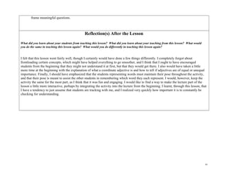 frame meaningful questions.
Reflection(s) After the Lesson
What did you learn about your students from teaching this lesson? What did you learn about your teaching from this lesson? What would
you do the same in teaching this lesson again? What would you do differently in teaching this lesson again?
I felt that this lesson went fairly well, though I certainly would have done a few things differently. I completely forgot about
frontloading certain concepts, which might have helped everything to go smoother, and I think that I ought to have encouraged
students from the beginning that they might not understand it at first, but that they would get there. I also would have taken a little
more time at the beginning with the explanation of what a coordinate adjective is and how to tell if adjectives are of equal or unequal
importance. Finally, I should have emphasized that the students representing words must maintain their pose throughout the activity,
and that their pose is meant to assist the other students in remembering which word they each represent. I would, however, keep the
activity the same for the most part, as I think that it was fun and engaging. I would like to find a way to make the lecture part of the
lesson a little more interactive, perhaps by integrating the activity into the lecture from the beginning. I learnt, through this lesson, that
I have a tendency to just assume that students are tracking with me, and I realized very quickly how important it is to constantly be
checking for understanding.
10
 