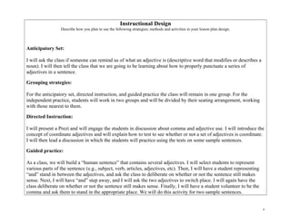 Instructional Design
Describe how you plan to use the following strategies; methods and activities in your lesson plan design.
Anticipatory Set:
I will ask the class if someone can remind us of what an adjective is (descriptive word that modifies or describes a
noun). I will then tell the class that we are going to be learning about how to properly punctuate a series of
adjectives in a sentence.
Grouping strategies:
For the anticipatory set, directed instruction, and guided practice the class will remain in one group. For the
independent practice, students will work in two groups and will be divided by their seating arrangement, working
with those nearest to them.
Directed Instruction:
I will present a Prezi and will engage the students in discussion about comma and adjective use. I will introduce the
concept of coordinate adjectives and will explain how to test to see whether or not a set of adjectives is coordinate.
I will then lead a discussion in which the students will practice using the tests on some sample sentences.
Guided practice:
As a class, we will build a “human sentence” that contains several adjectives. I will select students to represent
various parts of the sentence (e.g., subject, verb, articles, adjectives, etc). Then, I will have a student representing
“and” stand in between the adjectives, and ask the class to deliberate on whether or not the sentence still makes
sense. Next, I will have “and” step away, and I will ask the two adjectives to switch place. I will again have the
class deliberate on whether or not the sentence still makes sense. Finally, I will have a student volunteer to be the
comma and ask them to stand in the appropriate place. We will do this activity for two sample sentences.
6
 