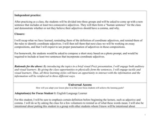 Independent practice:
After practicing as a class, the students will be divided into three groups and will be asked to come up with a new
sentence that includes at least two consecutive adjectives. They will then form a “human sentence” for the class
and demonstrate whether or not they believe their adjectives should have a comma, and why.
Closure:
I will recap what we have learned, reminding them of the definition of coordinate adjectives, and remind them of
the rules to identify coordinate adjectives. I will then tell them that next class we will be working on essay
compositions, and that I will expect to see proper punctuation of adjectives in those compositions.
For homework, the students would be asked to compose a short story based on a photo prompt, and would be
required to include at least two sentences that incorporate coordinate adjectives.
Rationale for the above: By introducing the topics in a brief visual Prezi presentation, I will engage both auditory
and visual learners. By giving the class opportunities to physically form the sentences, I will engage tactile and
visual learners. Thus, all three learning styles will have an opportunity to interact with the information and the
information will be reinforced in three different ways.
Universal Access
How will you adapt your lesson plan in so that your focus students will achieve the learning goals?
Adaptation(s) for Focus Student 1: English Language Learner
For this student, I will be sure to emphasis certain definition before beginning the lecture, such as adjective and
comma. I will do so by asking the class for a few volunteers to remind us of what these words mean. I will also be
intentional about putting this student in a group with other students whom I know will be intentional about
7
 