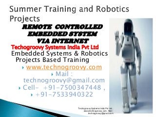 REMOTE CONTROLLED
EMBEDDED SYSTEM
VIA INTERNET

Techogroovy Systems India Pvt Ltd

Embedded Systems & Robotics
Projects Based Training
 www.technogroovy.com
 Mail :
technogroovy@gmail.com
 Cell- +91-7500347448 ,
 +91-7533940322
Techogroovy Systems India Pvt Ltd ,
www.technogroovy.com, Mail :
technogroovy@gmail.com

 