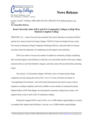 News Release
MS. HELEN ALBRIGHT – Chair
DR. LAWRENCE A. NESPOLI – President
Contact: Jacob C. Farbman, APR, (609) 392-3434, (609) 802-7814, jfarbman@njccc.org
Date:
For Immediate Release
Kean University Joins NJEA and NJ’s Community Colleges to Help More
Students Complete College
TRENTON, N.J.— Kean University has joined the New Jersey Education Association (NJEA)
and the New Jersey Council of County Colleges’ (NJCCC) Center for Student Success in the
New Jersey Community College Completion Challenge (NJC4), a statewide effort to increase
awareness about the importance of completing associate degrees and certificates.
NJC4 is an effort to increase the number of students at community colleges completing
their associate degrees and certificates so that they can successfully transfer to four-year colleges
and universities to earn their bachelor’s degrees, and enter careers that provide family-sustaining
wages.
New Jersey’s 19 community colleges will hold a series of campus-based college
completion activities during the week of Oct. 19 to 23. Events will follow the theme of
“Accomplishing Your Dreams,” and will be both informational and social in nature with an
emphasis on college completion and tools available to assist students in reaching their goals.
Student leaders in Phi Theta Kappa, the international community college honor society, will
organize these events at each of the 19 community colleges.
During the inaugural NJC4 event in 2013, over 11,000 students signed pledges to commit
to complete their degrees and certificates. Last year, over 15,000 students signed pledges.
330 West State Street • Trenton, NJ 08618 • (609) 392-3434 • Fax: (609) 392-8158 • e-mail: info@njccc.org • www.njccc.org
 