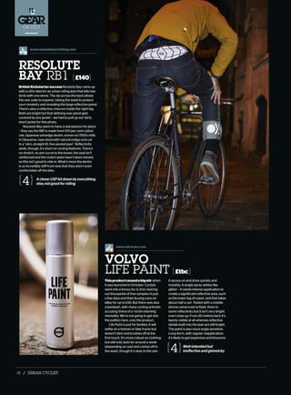 ON TEST
www.resolutebayclothing.com
BritishKickstartersuccessResolute Bay came up
with a nifty idea for an urban riding jean that kills two
birds with one stone. The zip across the back allows
the rear yoke to expand, raising the waist to protect
your modesty and revealing the large reflective panel.
There’s also a reflective chevron inside the right leg.
Both are bright but that defining rear panel gets
covered by any jacket – we had to pull up our fairly
short jacket for this photo.
Resolute Bay seem to have a real passion for jeans
– they say the RB1 is made from 100 per cent cotton
raw Japanese selvedge denim, woven on 1950s mills
in Okayama, rope dyed with natural indigo and cut
in a “slim, straight-fit, five-pocket jean”. Reflectivity
aside, though, it’s short on cycling features. There’s
no stretch, no pre-curve to the knees, the seat isn’t
reinforced and the crotch seam hasn’t been moved,
so this isn’t good to ride in. What’s more the denim
is so incredibly stiff from new that they aren’t even
comfortable off the bike.
AcleverUSPletdownbyeverything
else;notgoodforriding4
Well-intendedbut
ineffectiveandgimmicky4
RESOLUTE
BAY RB1 £140
Thisproductcausedabigstir when
it was launched in October. Cyclists
went into a frenzy for it, first clearing
out thousands of free samples in just
a few days and then buying cans on
eBay for up to £40. But there was also
a backlash, with many cycling activists
accusing Volvo of a ‘victim blaming’
mentality. We’re not going to get into
the politics here, only the product.
Life Paint is just for textiles; it will
settle on a helmet or bike frame but
doesn’t stick and brushes off at the
first touch. It’s more robust on clothing
but still only lasts for around a week
(depending on use) and comes off in
the wash, though it’s okay in the rain.
It sprays on and dries quickly and
invisibly. A single spray settles like
glitter – it needs intense application to
create a significant reflective area, such
as the lower leg of a jean, and that takes
about half a can. Tested with a mobile
phone camera set to flash, there is
some reflectivity but it isn’t very bright
even close up. From 20 metres back it’s
barely visible at all whereas reflective
details built into the jean are still bright.
The paint is also more angle sensitive.
Long-term, with regular reapplication,
it’s likely to get expensive and tiresome.
VOLVO
LIFE PAINT £tbc
www.volvocars.com
38 / URBAN CYCLIST
 