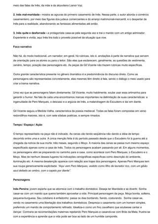 meio das falas de Inês, da mãe e da alcoviteira Lianor Vaz.
2. Inês mal-maridada - mostra as agruras do primeiro casamento de Inês. Nessa parte, o autor aborda o comércio
casamenteiro, por meio das figuras dos judeus comerciantes e do arranjo matrimonial-mercantil, e o despertar de
Inês para a realidade, abandonando as fantasias alimentadas até então.
3. Inês quite e desforrada - a protagonista casa-se pela segunda vez e trai o marido com um antigo admirador.
Experiente e vivida, aqui Inês tira todo o proveito possível da situação que vive.
Foco narrativo
Não há, do modo tradicional, um narrador; em geral, há rubricas, isto é, anotações à parte da narrativa que servem
de orientação para os atores ou para o leitor. São elas que esclarecem, geralmente, as questões de vestimenta,
cenário, tempo, posição das personagens etc. As peças de Gil Vicente não trazem rubricas muito específicas.
Outra grande característica presente no gênero dramático é a predominância do discurso direto. Como as
personagens são representadas concretamente, elas mesmas têm direito à fala, sendo o diálogo o meio usado para
criar a trama narrativa.
Uma vez que as personagens falam diretamente, Gil Vicente, muito habilmente, soube usar essa artimanha para
garantir o humor. Na fala de cada uma encontramos marcas importantes na delimitação de suas características: a
ingenuidade de Pero Marques, o descaso e a argúcia de Inês, a malandragem do Escudeiro e daí em diante.
Gil Vicente seguiu a Medida Velha, característica da poesia medieval. Todas as falas foram compostas em verso
redondilhos maiores, isto é, com sete sílabas poéticas, e sempre rimados.
Tempo / Espaço / Ação
O tempo representado na peça não é indicado. As cenas vão tendo seqüência não dando a idéia de tempo
decorrido entre uma e outra. A única menção feita é do período passado desde que o Escudeiro foi à guerra até a
chegada da notícia de sua morte: três meses, segundo o Moço. A maioria das cenas se passa num mesmo espaço
especificado apenas como a casa de Inês. Todos os personagens acabam passando por ali. Em alguns momentos,
os personagens vêm se preparando no caminho para a casa, como acontece com Pero Marques, o Escudeiro e o
Moço. Mas de nenhum desses lugares há indicações cenográficas específicas como descrição do ambiente,
iluminação etc. A mesma desatenção aparece com relação aos trajes dos personagens. Apenas Pero Marques tem
sua roupa genericamente explicitada: “Aqui vem Pero Marques, vestido como filho de lavrador rico, com um gibão
azul deitado ao ombro, com o capelo por diante”.
Personagens
Inês Pereira: jovem esperta que se aborrece com o trabalho doméstico. Deseja ter liberdade e se divertir. Sonha
casar-se com um marido que queira também aproveitar a vida. Principal personagem da peça. Moça bonita, solteira,
pequena-burguesa. Seu cotidiano é enfadonho: passa os dias bordando, fiando, costurando. Sonha casar-se,
vendo no casamento uma libertação dos trabalhos domésticos. Despreza o casamento com um homem simples,
preferindo um marido de comportamento refinado. Idealiza-o como um fino cavalheiro que soubesse cantar e
dançar. Contraria as recomendações maternas rejeitando Pero Marques e casando-se com Brás da Mata, frustra-se
com a experiência e aprende que a vida pode ser boa ao lado de um humilde camponês.
 