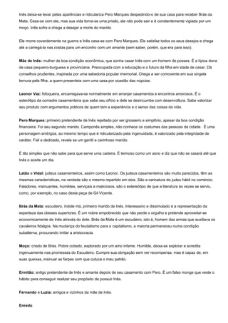 Inês deixa-se levar pelas aparências e ridiculariza Pero Marques despedindo-o de sua casa para receber Brás da
Mata. Casa-se com ele, mas sua vida torna-se uma prisão, ela não pode sair e é constantemente vigiada por um
moço. Inês sofre e chega a desejar a morte do marido.
Ele morre covardemente na guerra e Inês casa-se com Pero Marques. Ele satisfaz todos os seus desejos e chega
até a carregá-la nas costas para um encontro com um amante (sem saber, porém, que era para isso).
Mãe de Inês: mulher de boa condição econômica, que sonha casar Inês com um homem de posses. É a típica dona
de casa pequeno-burguesa e provinciana. Preocupada com a educação e o futuro da filha em idade de casar. Dá
conselhos prudentes, inspirada por uma sabedoria popular imemorial. Chega a ser comovente em sua singela
ternura pela filha, a quem presenteia com uma casa por ocasião das núpcias.
Leonor Vaz: fofoqueira, encarregava-se normalmente em arranjar casamentos e encontros amorosos. É o
esterótipo da comadre casamenteira que sabe seu ofício e dele se desincumbe com desenvoltura. Sabe valorizar
seu produto com argumentos práticos de quem tem a experiência e o senso das coisas da vida.
Pero Marques: primeiro pretendente de Inês rejeitado por ser grosseiro e simplório, apesar da boa condição
financeira. Foi seu segundo marido. Camponês simples, não conhece os costumes das pessoas da cidade. É uma
personagem ambígüa, ao mesmo tempo que é ridicularizado pela ingenuidade, é valorizado pela integridade de
caráter. Fiel e dedicado, revela se um gentil e carinhoso marido.
É tão simples que não sabe para que serve uma cadeira. É teimoso como um asno e diz que não se casará até que
Inês o aceite um dia.
Latão e Vidal: judeus casamenteiros, assim como Leonor. Os judeus casamenteiros são muito parecidos, têm as
mesmas características, na verdade são o mesmo repartido em dois. São a caricatura do judeu hábil no comércio.
Faladores, insinuantes, humildes, serviçais e maliciosos, são o estereótipo de que a literatura às vezes se serviu,
como, por exemplo, no caso desta peça de Gil Vicente.
Brás da Mata: escudeiro, índole má, primeiro marido de Inês. Interesseiro e dissimulado é a representação da
esperteza das classes superiores. É um nobre empobrecido que não perde o orgulho e pretende aproveitar-se
economicamente de Inês através do dote. Brás da Mata é um escudeiro, isto é, homem das armas que auxiliava os
cavaleiros fidalgos. Na mudança do feudalismo para o capitalismo, a maioria permaneceu numa condição
subalterna, procurando imitar a aristocracia.
Moço: criado de Brás. Pobre coitado, explorado por um amo infame. Humilde, deixa-se explorar e acredita
ingenuamente nas promessas do Escudeiro. Cumpre sua obrigação sem ver recompensa, mas é capaz de, em
suas queixas, insinuar as farpas com que cutuca o mau patrão.
Ermitão: antigo pretendente de Inês e amante depois de seu casamento com Pero. É um falso monge que veste o
hábito para conseguir realizar seu propósito de possuir Inês.
Fernando e Luzia: amigos e vizinhos da mãe de Inês.
Enredo
 