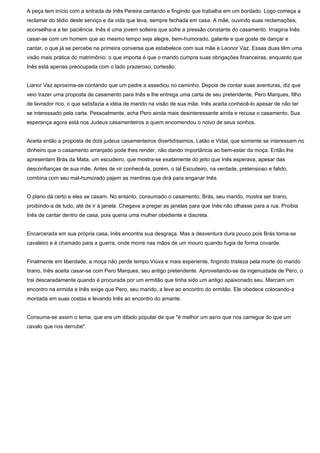 A peça tem início com a entrada de Inês Pereira cantando e fingindo que trabalha em um bordado. Logo começa a
reclamar do tédio deste serviço e da vida que leva, sempre fechada em casa. A mãe, ouvindo suas reclamações,
aconselha-a a ter paciência. Inês é uma jovem solteira que sofre a pressão constante do casamento. Imagina Inês
casar-se com um homem que ao mesmo tempo seja alegre, bem-humorado, galante e que goste de dançar e
cantar, o que já se percebe na primeira conversa que estabelece com sua mãe e Leonor Vaz. Essas duas têm uma
visão mais prática do matrimônio: o que importa é que o marido cumpra suas obrigações financeiras, enquanto que
Inês está apenas preocupada com o lado prazeroso, cortesão.
Lianor Vaz aproxima-se contando que um padre a assediou no caminho. Depois de contar suas aventuras, diz que
veio trazer uma proposta de casamento para Inês e lhe entrega uma carta de seu pretendente, Pero Marques, filho
de lavrador rico, o que satisfazia a idéia de marido na visão de sua mãe. Inês aceita conhecê-lo apesar de não ter
se interessado pela carta. Pessoalmente, acha Pero ainda mais desinteressante ainda e recusa o casamento. Sua
esperança agora está nos Judeus casamenteiros a quem encomendou o noivo de seus sonhos.
Aceita então a proposta de dois judeus casamenteiros divertidíssimos, Latão e Vidal, que somente se interessam no
dinheiro que o casamento arranjado pode lhes render, não dando importância ao bem-estar da moça. Então lhe
apresentam Brás da Mata, um escudeiro, que mostra-se exatamente do jeito que Inês esperava, apesar das
desconfianças de sua mãe. Antes de vir conhecê-la, porém, o tal Escudeiro, na verdade, pretensioso e falido,
combina com seu mal-humorado pajem as mentiras que dirá para enganar Inês.
O plano dá certo e eles se casam. No entanto, consumado o casamento, Brás, seu marido, mostra ser tirano,
proibindo-a de tudo, até de ir à janela. Chegava a pregar as janelas para que Inês não olhasse para a rua. Proibia
Inês de cantar dentro de casa, pois queria uma mulher obediente e discreta.
Encarcerada em sua própria casa, Inês encontra sua desgraça. Mas a desventura dura pouco pois Brás torna-se
cavaleiro e é chamado para a guerra, onde morre nas mãos de um mouro quando fugia de forma covarde.
Finalmente em liberdade, a moça não perde tempo.Viúva e mais experiente, fingindo tristeza pela morte do marido
tirano, Inês aceita casar-se com Pero Marques, seu antigo pretendente. Aproveitando-se da ingenuidade de Pero, o
trai descaradamente quando é procurada por um ermitão que tinha sido um antigo apaixonado seu. Marcam um
encontro na ermida e Inês exige que Pero, seu marido, a leve ao encontro do ermitão. Ele obedece colocando-a
montada em suas costas e levando Inês ao encontro do amante.
Consuma-se assim o tema, que era um ditado popular de que "é melhor um asno que nos carregue do que um
cavalo que nos derrube".
 