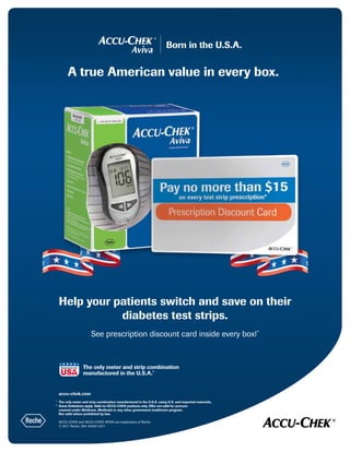 Born in the U.S.A.
A true American value in every box.
	accu-chek.com
1	
The only meter and strip combination manufactured in the U.S.A. using U.S. and imported materials.
*	
Some limitations apply. Valid on ACCU-CHEK products only. Offer not valid for persons
covered under Medicare, Medicaid or any other government healthcare program.
Not valid where prohibited by law.
ACCU-CHEK and ACCU-CHEK AVIVA are trademarks of Roche.
© 2011 Roche. 304-49462-0211
Help your patients switch and save on their
diabetes test strips.
See prescription discount card inside every box!*
The only meter and strip combination
manufactured in the U.S.A.1
USA
Manufactured in the
USA★
USA
Manufactured in the
USA★
 