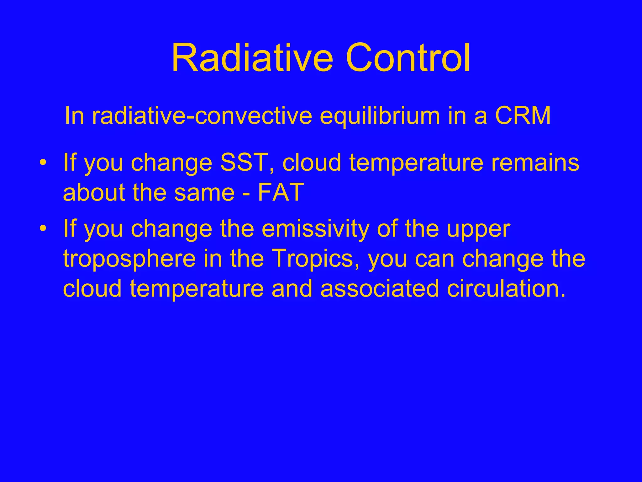 Radiative Control
• If you change SST, cloud temperature remains
about the same - FAT
• If you change the emissivity of the upper
troposphere in the Tropics, you can change the
cloud temperature and associated circulation.
In radiative-convective equilibrium in a CRM
 