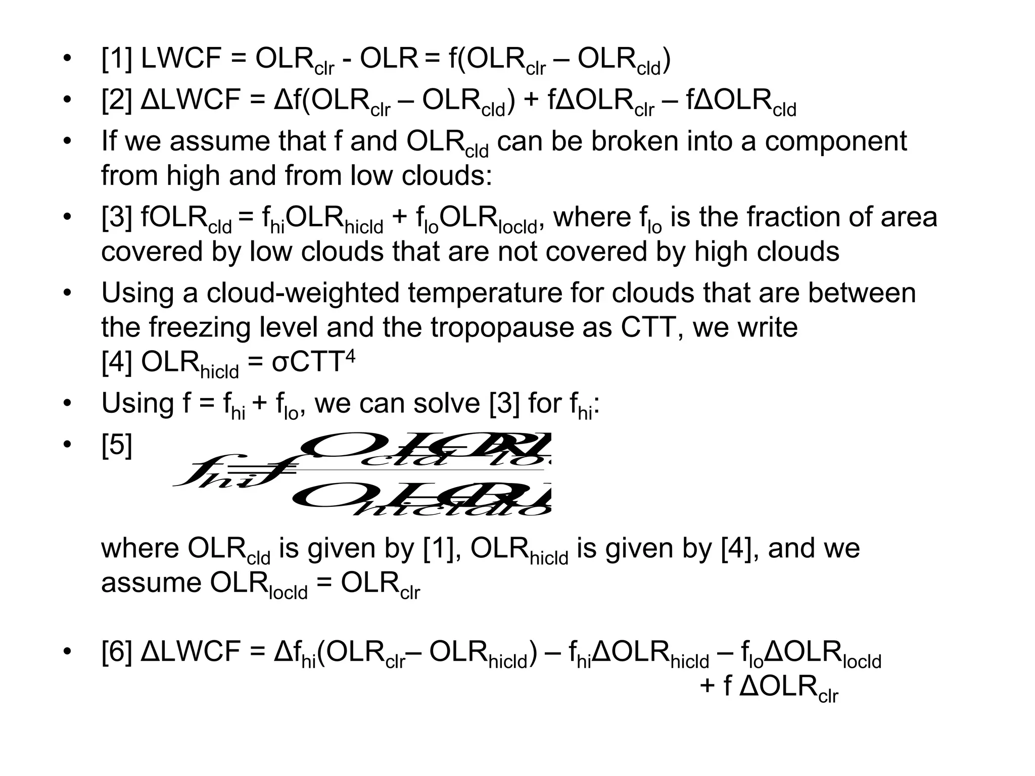 • [1] LWCF = OLRclr - OLR = f(OLRclr – OLRcld)
• [2] ΔLWCF = Δf(OLRclr – OLRcld) + fΔOLRclr – fΔOLRcld
• If we assume that f and OLRcld can be broken into a component
from high and from low clouds:
• [3] fOLRcld = fhiOLRhicld + floOLRlocld, where flo is the fraction of area
covered by low clouds that are not covered by high clouds
• Using a cloud-weighted temperature for clouds that are between
the freezing level and the tropopause as CTT, we write
[4] OLRhicld = σCTT4
• Using f = fhi + flo, we can solve [3] for fhi:
• [5]
where OLRcld is given by [1], OLRhicld is given by [4], and we
assume OLRlocld = OLRclr
• [6] ΔLWCF = Δfhi(OLRclr– OLRhicld) – fhiΔOLRhicld – floΔOLRlocld
+ f ΔOLRclr
locld
hicld
locld
cld
hi
OLR
OLR
OLR
OLR
f
f



 