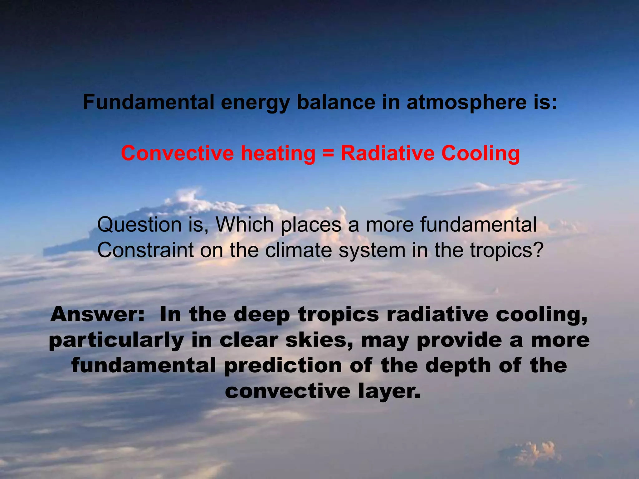 Fundamental energy balance in atmosphere is:
Convective heating = Radiative Cooling
Question is, Which places a more fundamental
Constraint on the climate system in the tropics?
Answer: In the deep tropics radiative cooling,
particularly in clear skies, may provide a more
fundamental prediction of the depth of the
convective layer.
 