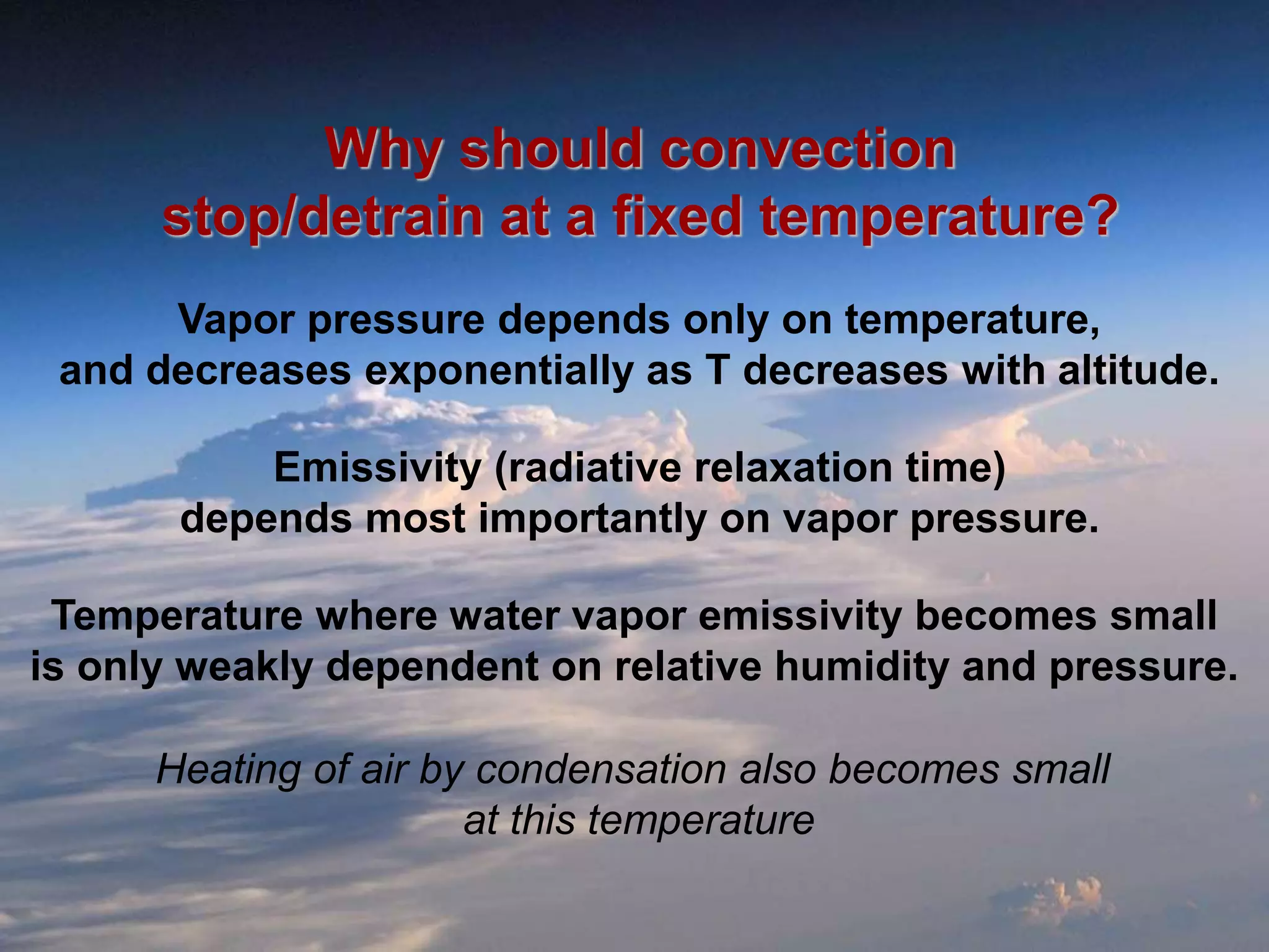 Why should convection
stop/detrain at a fixed temperature?
Vapor pressure depends only on temperature,
and decreases exponentially as T decreases with altitude.
Emissivity (radiative relaxation time)
depends most importantly on vapor pressure.
Temperature where water vapor emissivity becomes small
is only weakly dependent on relative humidity and pressure.
Heating of air by condensation also becomes small
at this temperature
 
