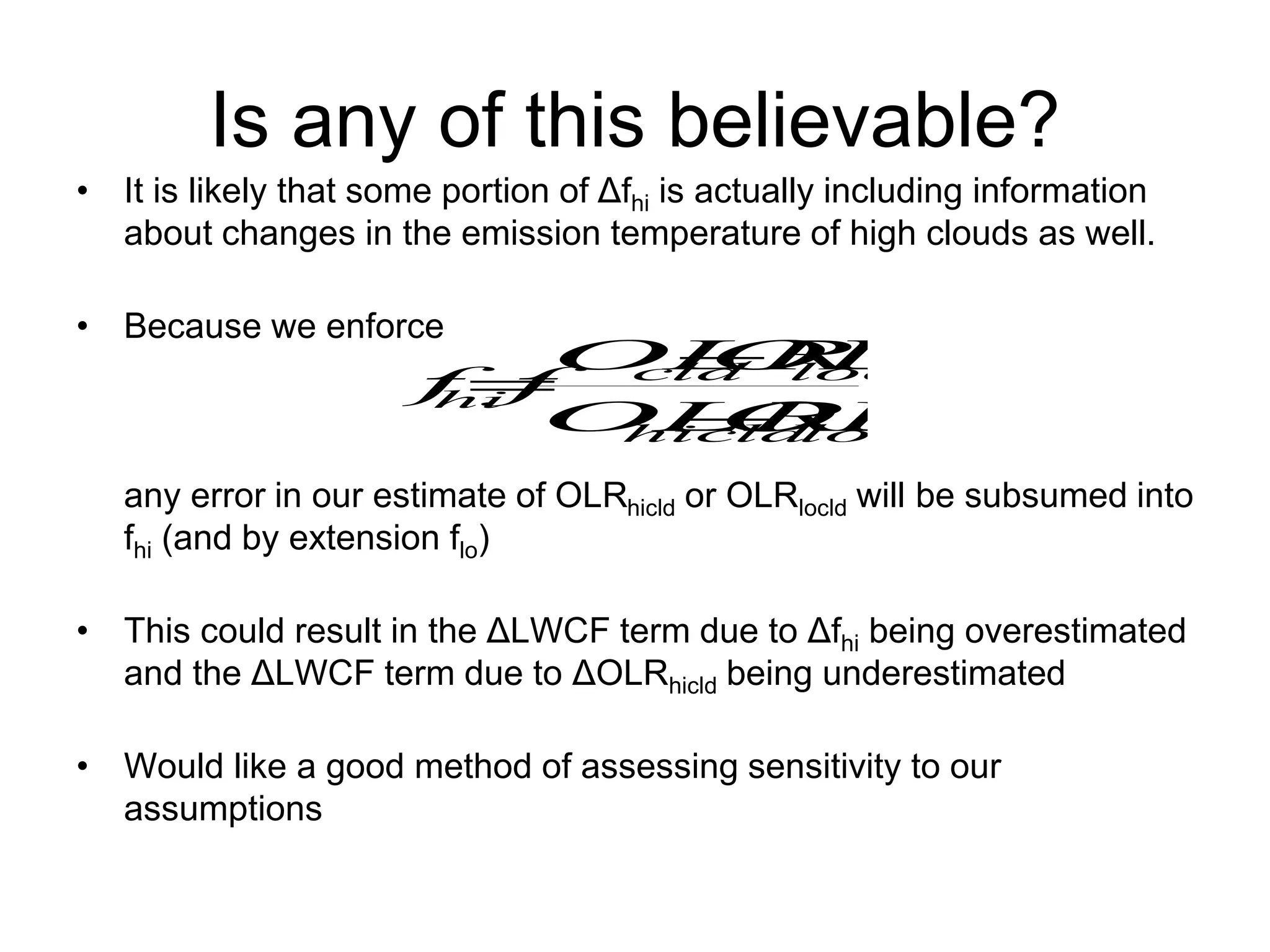 Is any of this believable?
• It is likely that some portion of Δfhi is actually including information
about changes in the emission temperature of high clouds as well.
• Because we enforce
any error in our estimate of OLRhicld or OLRlocld will be subsumed into
fhi (and by extension flo)
• This could result in the ΔLWCF term due to Δfhi being overestimated
and the ΔLWCF term due to ΔOLRhicld being underestimated
• Would like a good method of assessing sensitivity to our
assumptions
locld
hicld
locld
cld
hi
OLR
OLR
OLR
OLR
f
f



 