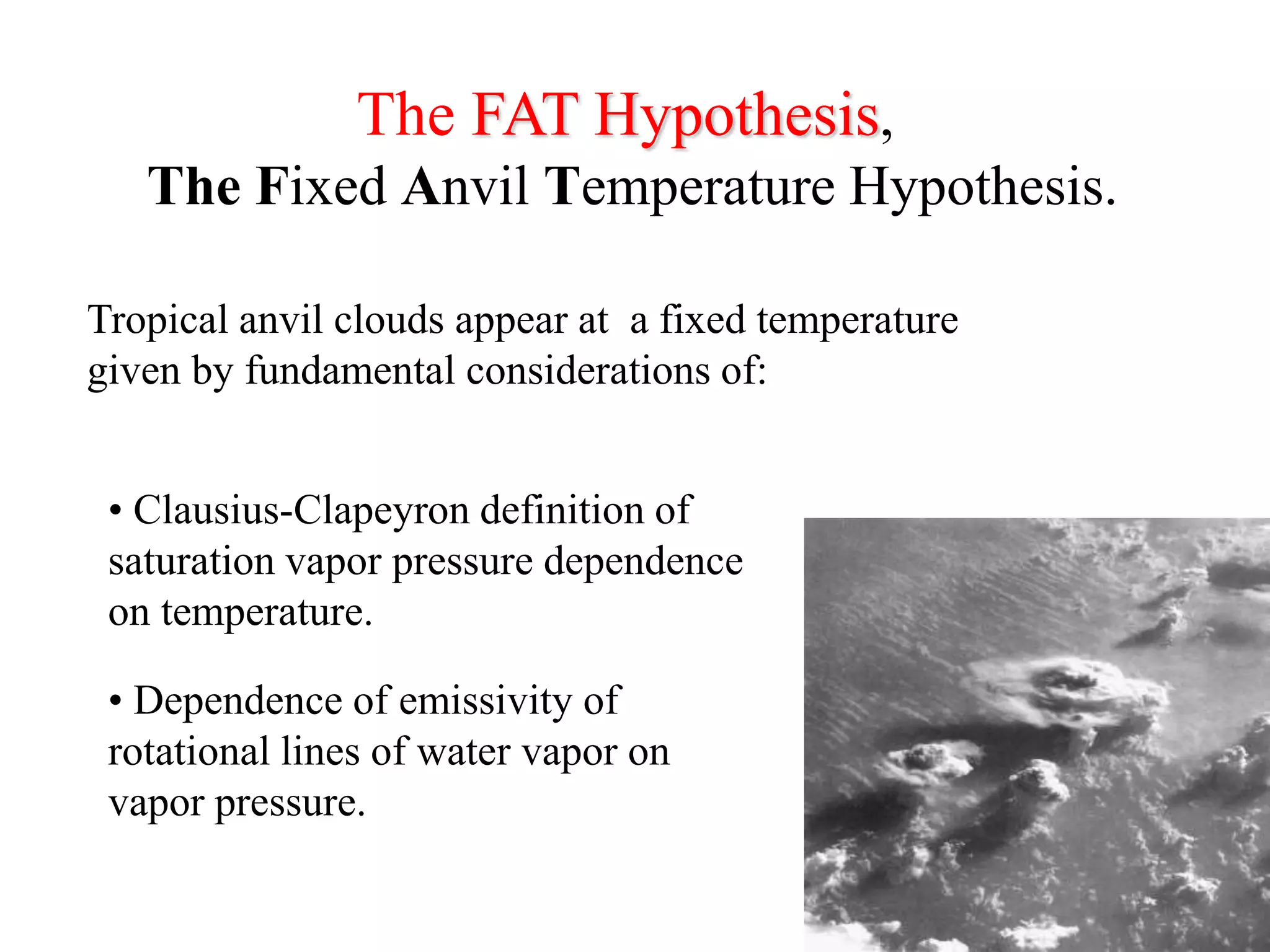 The FAT Hypothesis,
The Fixed Anvil Temperature Hypothesis.
Tropical anvil clouds appear at a fixed temperature
given by fundamental considerations of:
• Clausius-Clapeyron definition of
saturation vapor pressure dependence
on temperature.
• Dependence of emissivity of
rotational lines of water vapor on
vapor pressure.
 