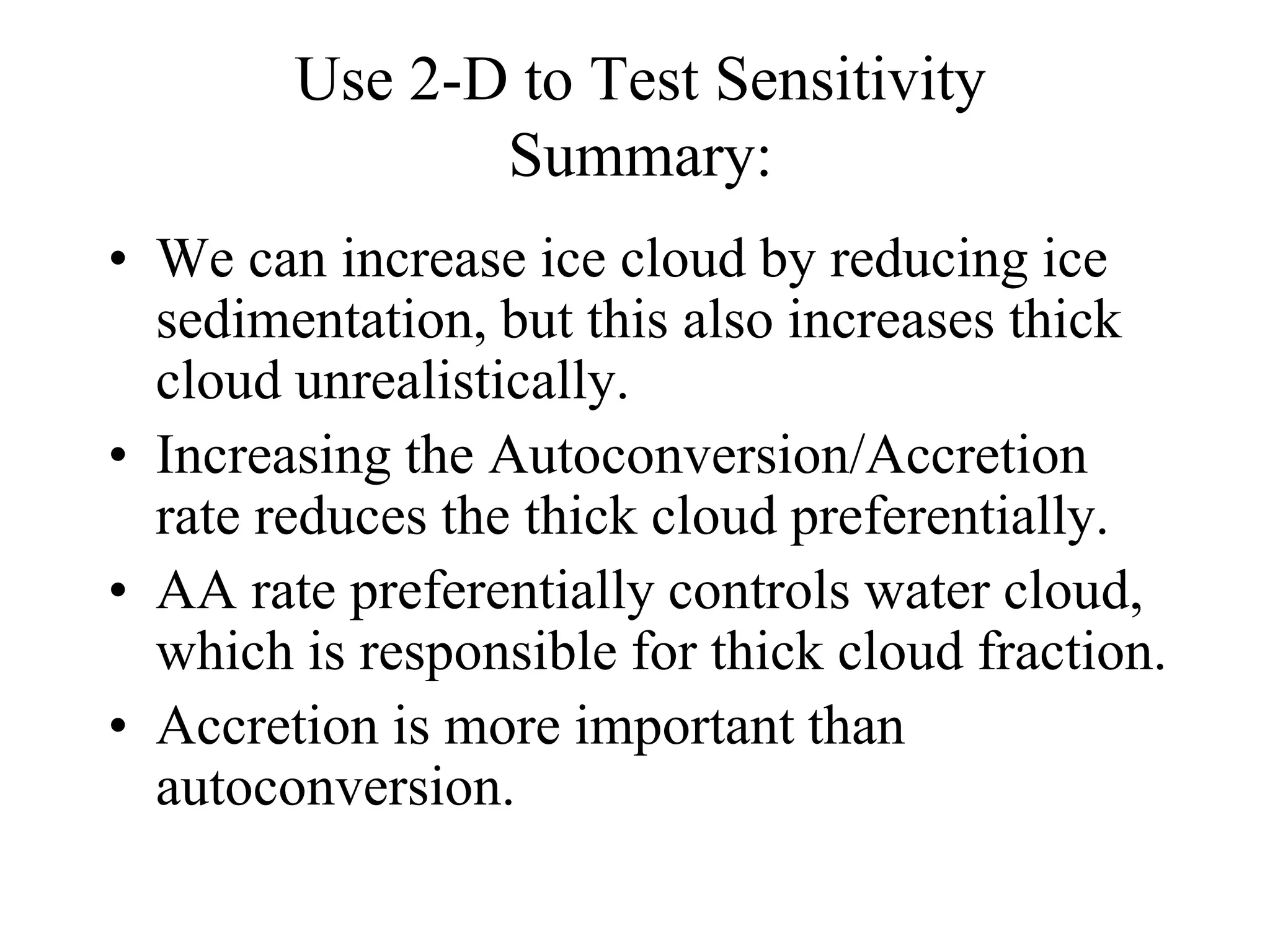 Use 2-D to Test Sensitivity
Summary:
• We can increase ice cloud by reducing ice
sedimentation, but this also increases thick
cloud unrealistically.
• Increasing the Autoconversion/Accretion
rate reduces the thick cloud preferentially.
• AA rate preferentially controls water cloud,
which is responsible for thick cloud fraction.
• Accretion is more important than
autoconversion.
 