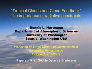 ”Tropical Clouds and Cloud Feedback”
The importance of radiative constraints
Dennis L. Hartmann
Department of Atmospheric Sciences
University of Washington
Seattle, Washington USA
Workshop on Large-Scale Circulations in Moist
Convecting Atmospheres
October 15-16, 2009
Papers online: Google Dennis L. Hartmann
 