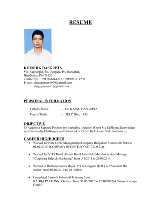 RESUME
KOUSHIK DASGUPTA
Vill-Raghabpur, P.o.-Panpara, P.s.-Ranaghat,
Dist-Nadia, Pin-741201
Contact No. : +917866864277 / +919903714551
E-mail: dasguptasuvo909@gmail.com
dasguptasuvo1@gmail.com
PERSONAL INFORMATION
Father’s Name - Mr. KAJAL DASGUPTA
Date of Birth - JULY 30th, 1985
OBJECTIVE
To Acquire a Reputed Position in Hospitality Industry Where My Skills and Knowledge
are Continually Challenged and Enhanced In Order To Achieve Peak Productivity.
CAREER HIGHLIGHTS
• Worked for Blitz Event Management Company Bangalore from 02/08/2014 to
01/02/2015. (COMPANY RECENTLY GOT CLOSED).
• Worked for VITS Hotel (Kamat Hotel India ltd.) Mumbai as Asst.Manager
“Corporate Sales & Marketing” from 5/1/2011 to 25/06/2014.
• Worked in Radisson Suites Hotel (5*) in Gurgaon (H.R.) as “Assistant Bar
waiter” from 03/02/2010 to 1/11/2010.
• Completed 6 month Industrial Training from
RADHA PARK INN, Chennai from 31/05/2007 to 22/10/2007(A Sarover Groups
Hotels)
 