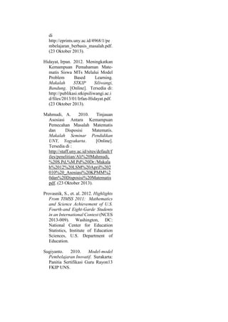 di
http://eprints.uny.ac.id/4968/1/pe
mbelajaran_berbasis_masalah.pdf.
(23 Oktober 2013).
Hidayat, Irpan. 2012. Meningkatkan
Kemampuan Pemahaman Mate-
matis Siswa MTs Melalui Model
Problem Based Learning.
Makalah STKIP Siliwangi,
Bandung. [Online]. Tersedia di:
http://publikasi.stkipsiliwangi.ac.i
d/files/2013/01/Irfan-Hidayat.pdf.
(23 Oktober 2013).
Mahmudi, A. 2010. Tinjauan
Asosiasi Antara Kemampuan
Pemecahan Masalah Matematis
dan Disposisi Matematis.
Makalah Seminar Pendidikan
UNY, Yogyakarta. [Online].
Tersedia di :
http://staff.uny.ac.id/sites/default/f
iles/penelitian/Ali%20Mahmudi,
%20S.Pd,%M.Pd%20Dr./Makala
h%2012%20LSM%20April%202
010%20_Asosiasi%20KPMM%2
0dan%20Disposisi%20Matematis
pdf. (23 Oktober 2013).
Provasnik, S., et. al. 2012. Highlights
From TIMSS 2011: Mathematics
and Science Achievement of U.S.
Fourth-and Eight-Garde Students
in an International Context (NCES
2013-009). Washington, DC:
National Center for Education
Statistics, Institute of Education
Sciences, U.S. Department of
Education.
Sugiyanto. 2010. Model-model
Pembelajaran Inovatif. Surakarta:
Panitia Sertifikasi Guru Rayon13
FKIP UNS.
 
