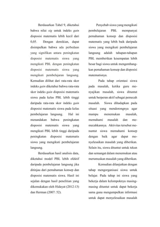 Berdasarkan Tabel 9, diketahui
bahwa nilai sig untuk indeks gain
disposisi matematis lebih kecil dari
0,05. Dengan demikian, dapat
disimpulkan bahwa ada perbedaan
yang signifikan antara peningkatan
disposisi matematis siswa yang
mengikuti PBL dengan peningkatan
disposisi matematis siswa yang
mengikuti pembelajaran langsung.
Kemudian dilihat dari rata-rata skor
indeks gain diketahui bahwa rata-rata
skor indeks gain disposisi matematis
siswa pada kelas PBL lebih tinggi
daripada rata-rata skor indeks gain
disposisi matematis siswa pada kelas
pembelajaran langsung. Hal ini
menandakan bahwa peningkatan
disposisi matematis siswa yang
mengikuti PBL lebih tinggi daripada
peningkatan disposisi matematis
siswa yang mengikuti pembelajaran
langsung.
Berdasarkan hasil analisis data,
diketahui model PBL lebih efektif
daripada pembelajaran langsung jika
ditinjau dari pemahaman konsep dan
disposisi matematis siswa. Hasil ini
sejalan dengan hasil penelitian yang
dikemukakan oleh Hidayat (2012:13)
dan Herman (2007: 52).
Penyebab siswa yang mengikuti
pembelajaran PBL mempunyai
pemahaman konsep dan disposisi
matematis yang lebih baik daripada
siswa yang mengikuti pembelajaran
langsung adalah tahapan-tahapan
PBL memberikan kesempatan lebih
besar bagi siswa untuk mengembang-
kan pemahaman konsep dan disposisi
matematisnya.
Pada tahap orientasi siswa
pada masalah, ketika guru me-
nyajikan masalah, siswa dituntut
untuk berperan aktif sebagai pemecah
masalah. Siswa dihadapkan pada
situasi yang mendorongnya agar
mampu menemukan masalah,
memahami masalah dan me-
mecahkannya. Aktivitas tersebut me-
nuntut siswa memahami konsep
dengan baik agar dapat me-
nyelesaikan masalah yang diberikan.
Selain itu, siswa dituntut untuk tekun
dan semangat dalam menemukan atau
merumuskan masalah yang diberikan.
Kemudian dilanjutkan dengan
tahap mengorganisasi siswa untuk
belajar. Pada tahap ini siswa yang
bekerja dalam kelompoknya masing-
masing dituntut untuk dapat bekerja
sama guna mengumpulkan informasi
untuk dapat menyelesaikan masalah
 