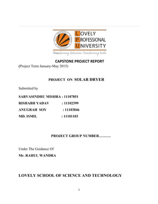 1
(Project Term January-May 2015)
PROJECT ON SOLAR DRYER
Submitted by
SARVASINDHU MISHRA : 11107851
RISHABH YADAV : 11102399
ANUGRAH SOY : 11103846
MD. ISMIL : 11101103
PROJECT GROUP NUMBER……….
Under The Guidance Of
Mr. RAHUL WANDRA
LOVELY SCHOOL OF SCIENCE AND TECHNOLOGY
CAPSTONE PROJECT REPORT
 