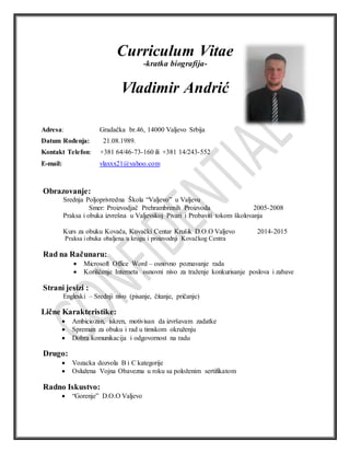 Curriculum Vitae
-kratka biografija-
Vladimir Andrić
Adresa: Gradačka br.46, 14000 Valjevo Srbija
Datum Rođenja: 21.08.1989.
Kontakt Telefon: +381 64/46-73-160 ili +381 14/243-552
E-mail: vlaxxx21@yahoo.com
Obrazovanje:
Srednja Poljoprivredna Škola “Valjevo” u Valjevu
Smer: Proizvodjač Prehrambrenih Proizvoda 2005-2008
Praksa i obuka izvrešna u Valjevskoj Pivari i Probaviti tokom školovanja
Kurs za obuku Kovača, Kovački Centar Krušik D.O.O Valjevo 2014-2015
Praksa iobuka obaljena u krugu i proizvodnji Kovačkog Centra
Rad na Računaru:
 Microsoft Office Word – osnovno poznavanje rada
 Korišćenje Interneta osnovni nivo za traženje konkurisanje poslova i zabave
Strani jesizi :
Engleski – Srednji nivo (pisanje, čitanje, pričanje)
Lične Karakteristike:
 Ambiciozan, iskren, motivisan da izvršavam zadatke
 Spreman za obuku i rad u timskom okruženju
 Dobra komunikacija i odgovornost na radu
Drugo:
 Vozacka dozvola B i C kategorije
 Oslužena Vojna Obavezna u roku sa položenim sertifikatom
Radno Iskustvo:
 “Gorenje” D.O.O Valjevo
 