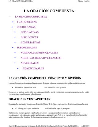 LA ORACIÓN COMPUESTA
– LA ORACIÓN COMPUESTA
 YUXTAPUESTAS
 COORDINADAS
 COPULATIVAS
 DISYUNTIVAS
 ADVERSATIVAS
 SUBORDINADAS
 NOMINALES (NOUN CLAUSES)
 ADJETIVAS (RELATIVE CLAUSES)
 ADVERBIALES
• CONDICIONALES
LA ORACIÓN COMPUESTA. CONCEPTO Y DIVISIÓN
La oración compuesta es aquella que consta de dos o más oraciones simples unidas sintácticamente
 She looked up and saw him ella levantó la vista y lo vio
Según sea el lazo de unión entre las oraciones simples que la componen, las oraciones compuestas serán
yuxtapuestas, coordinadas o subordinadas.
ORACIONES YUXTAPUESTAS
Son aquellas que están ligadas por el sentido lógico de la frase, pero carecen de conjunción que las una
 It´s raining; take your umbrella está lloviendo, coge el paraguas
De la misma manera que en español, las oraciones yuxtapuestas funcionan en realidad como
coordinadas o subordinadas según sea la relación que expresen. Así, en el ejemplo anterior, la oración
take your umbrella funciona de hecho como una subordinada consecutiva:
Página 1 de 26
LA ORACIÓN COMPUESTA
15/11/2007
file://C:Documents and SettingsJ. L. JIMENEZConfiguración localTempRar$EX00.0...
 
