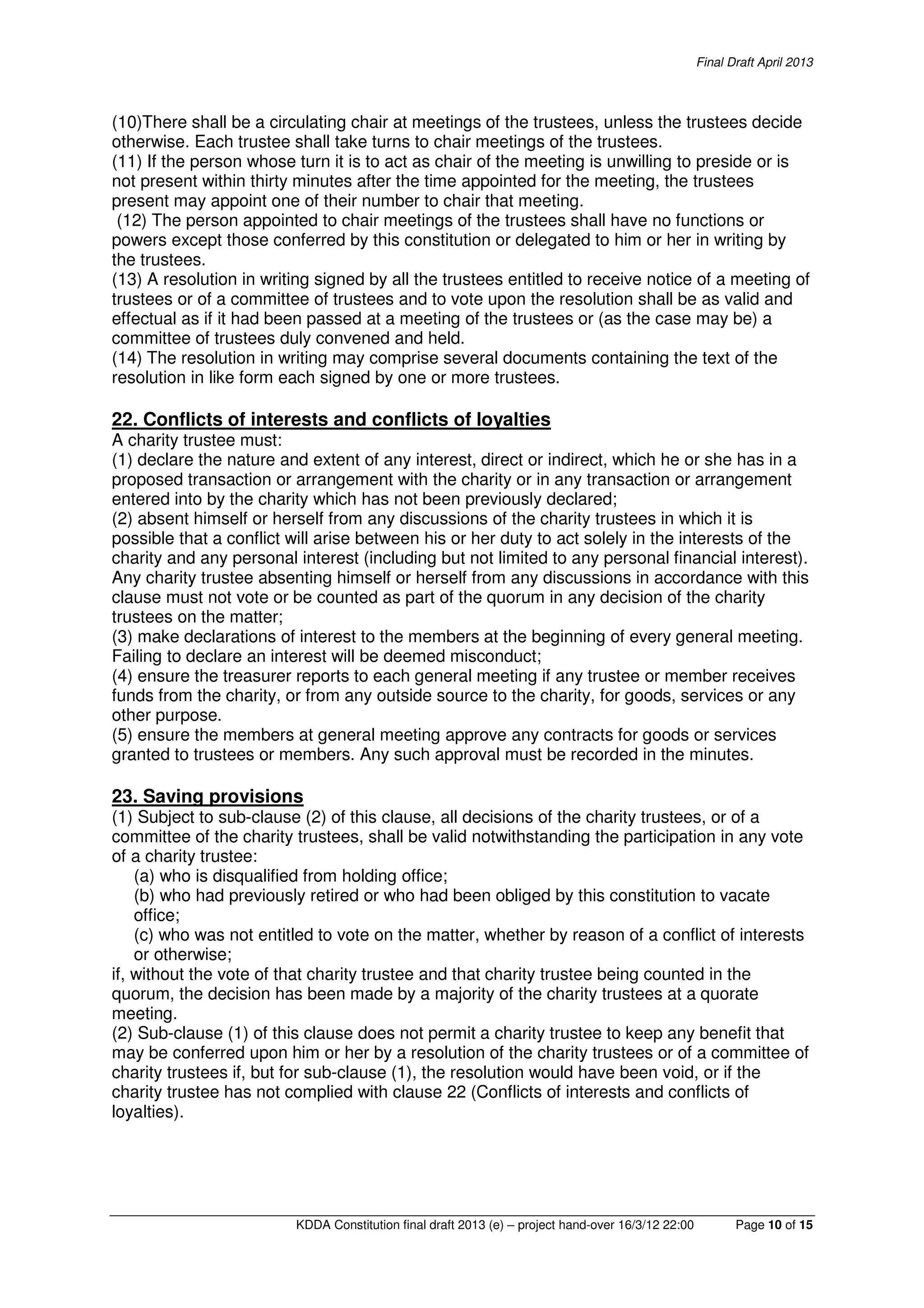Final Draft April 2013
KDDA Constitution final draft 2013 (e) – project hand-over 16/3/12 22:00 Page 10 of 15
(10)There shall be a circulating chair at meetings of the trustees, unless the trustees decide
otherwise. Each trustee shall take turns to chair meetings of the trustees.
(11) If the person whose turn it is to act as chair of the meeting is unwilling to preside or is
not present within thirty minutes after the time appointed for the meeting, the trustees
present may appoint one of their number to chair that meeting.
(12) The person appointed to chair meetings of the trustees shall have no functions or
powers except those conferred by this constitution or delegated to him or her in writing by
the trustees.
(13) A resolution in writing signed by all the trustees entitled to receive notice of a meeting of
trustees or of a committee of trustees and to vote upon the resolution shall be as valid and
effectual as if it had been passed at a meeting of the trustees or (as the case may be) a
committee of trustees duly convened and held.
(14) The resolution in writing may comprise several documents containing the text of the
resolution in like form each signed by one or more trustees.
22. Conflicts of interests and conflicts of loyalties
A charity trustee must:
(1) declare the nature and extent of any interest, direct or indirect, which he or she has in a
proposed transaction or arrangement with the charity or in any transaction or arrangement
entered into by the charity which has not been previously declared;
(2) absent himself or herself from any discussions of the charity trustees in which it is
possible that a conflict will arise between his or her duty to act solely in the interests of the
charity and any personal interest (including but not limited to any personal financial interest).
Any charity trustee absenting himself or herself from any discussions in accordance with this
clause must not vote or be counted as part of the quorum in any decision of the charity
trustees on the matter;
(3) make declarations of interest to the members at the beginning of every general meeting.
Failing to declare an interest will be deemed misconduct;
(4) ensure the treasurer reports to each general meeting if any trustee or member receives
funds from the charity, or from any outside source to the charity, for goods, services or any
other purpose.
(5) ensure the members at general meeting approve any contracts for goods or services
granted to trustees or members. Any such approval must be recorded in the minutes.
23. Saving provisions
(1) Subject to sub-clause (2) of this clause, all decisions of the charity trustees, or of a
committee of the charity trustees, shall be valid notwithstanding the participation in any vote
of a charity trustee:
(a) who is disqualified from holding office;
(b) who had previously retired or who had been obliged by this constitution to vacate
office;
(c) who was not entitled to vote on the matter, whether by reason of a conflict of interests
or otherwise;
if, without the vote of that charity trustee and that charity trustee being counted in the
quorum, the decision has been made by a majority of the charity trustees at a quorate
meeting.
(2) Sub-clause (1) of this clause does not permit a charity trustee to keep any benefit that
may be conferred upon him or her by a resolution of the charity trustees or of a committee of
charity trustees if, but for sub-clause (1), the resolution would have been void, or if the
charity trustee has not complied with clause 22 (Conflicts of interests and conflicts of
loyalties).
 