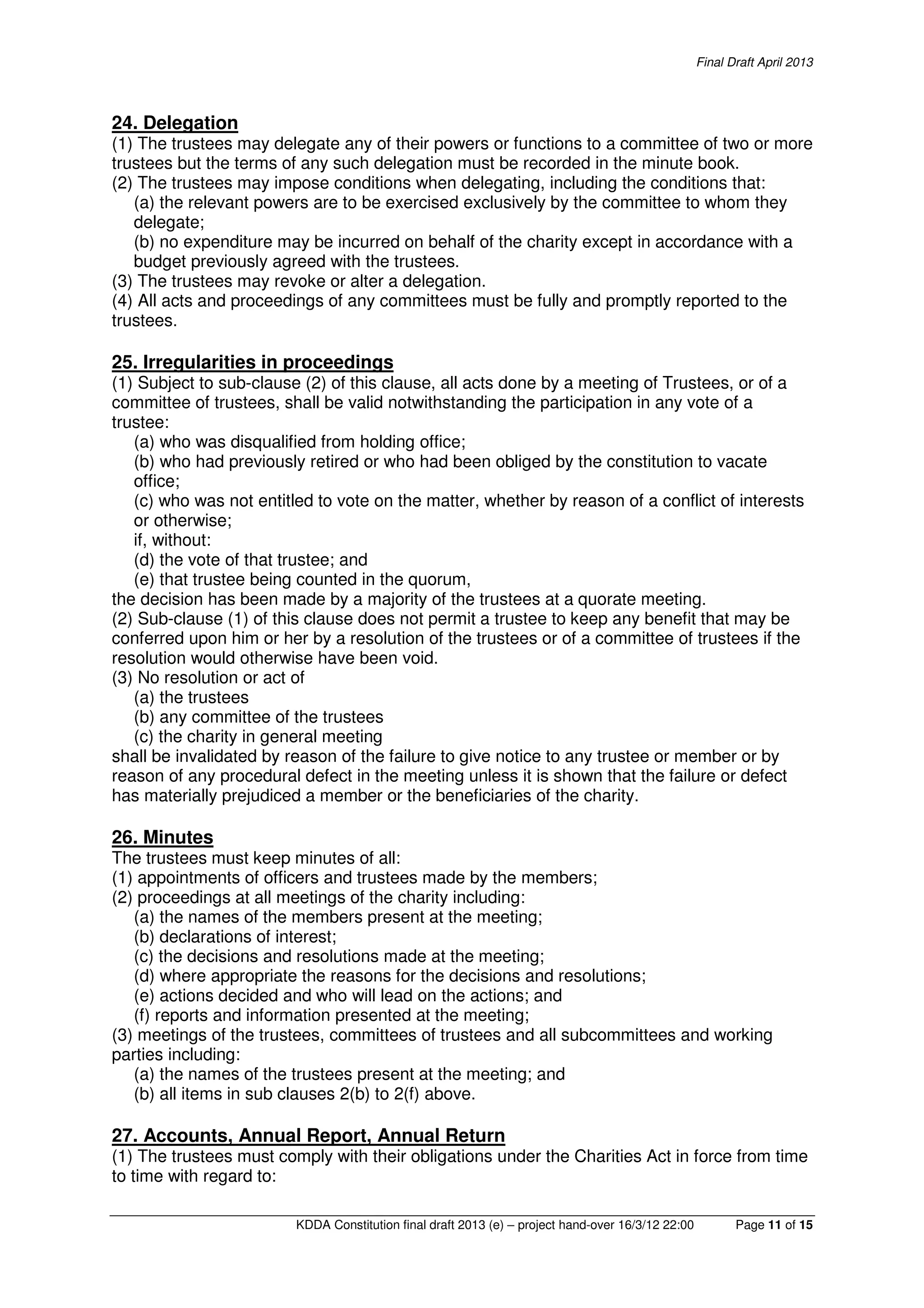 Final Draft April 2013
KDDA Constitution final draft 2013 (e) – project hand-over 16/3/12 22:00 Page 11 of 15
24. Delegation
(1) The trustees may delegate any of their powers or functions to a committee of two or more
trustees but the terms of any such delegation must be recorded in the minute book.
(2) The trustees may impose conditions when delegating, including the conditions that:
(a) the relevant powers are to be exercised exclusively by the committee to whom they
delegate;
(b) no expenditure may be incurred on behalf of the charity except in accordance with a
budget previously agreed with the trustees.
(3) The trustees may revoke or alter a delegation.
(4) All acts and proceedings of any committees must be fully and promptly reported to the
trustees.
25. Irregularities in proceedings
(1) Subject to sub-clause (2) of this clause, all acts done by a meeting of Trustees, or of a
committee of trustees, shall be valid notwithstanding the participation in any vote of a
trustee:
(a) who was disqualified from holding office;
(b) who had previously retired or who had been obliged by the constitution to vacate
office;
(c) who was not entitled to vote on the matter, whether by reason of a conflict of interests
or otherwise;
if, without:
(d) the vote of that trustee; and
(e) that trustee being counted in the quorum,
the decision has been made by a majority of the trustees at a quorate meeting.
(2) Sub-clause (1) of this clause does not permit a trustee to keep any benefit that may be
conferred upon him or her by a resolution of the trustees or of a committee of trustees if the
resolution would otherwise have been void.
(3) No resolution or act of
(a) the trustees
(b) any committee of the trustees
(c) the charity in general meeting
shall be invalidated by reason of the failure to give notice to any trustee or member or by
reason of any procedural defect in the meeting unless it is shown that the failure or defect
has materially prejudiced a member or the beneficiaries of the charity.
26. Minutes
The trustees must keep minutes of all:
(1) appointments of officers and trustees made by the members;
(2) proceedings at all meetings of the charity including:
(a) the names of the members present at the meeting;
(b) declarations of interest;
(c) the decisions and resolutions made at the meeting;
(d) where appropriate the reasons for the decisions and resolutions;
(e) actions decided and who will lead on the actions; and
(f) reports and information presented at the meeting;
(3) meetings of the trustees, committees of trustees and all subcommittees and working
parties including:
(a) the names of the trustees present at the meeting; and
(b) all items in sub clauses 2(b) to 2(f) above.
27. Accounts, Annual Report, Annual Return
(1) The trustees must comply with their obligations under the Charities Act in force from time
to time with regard to:
 