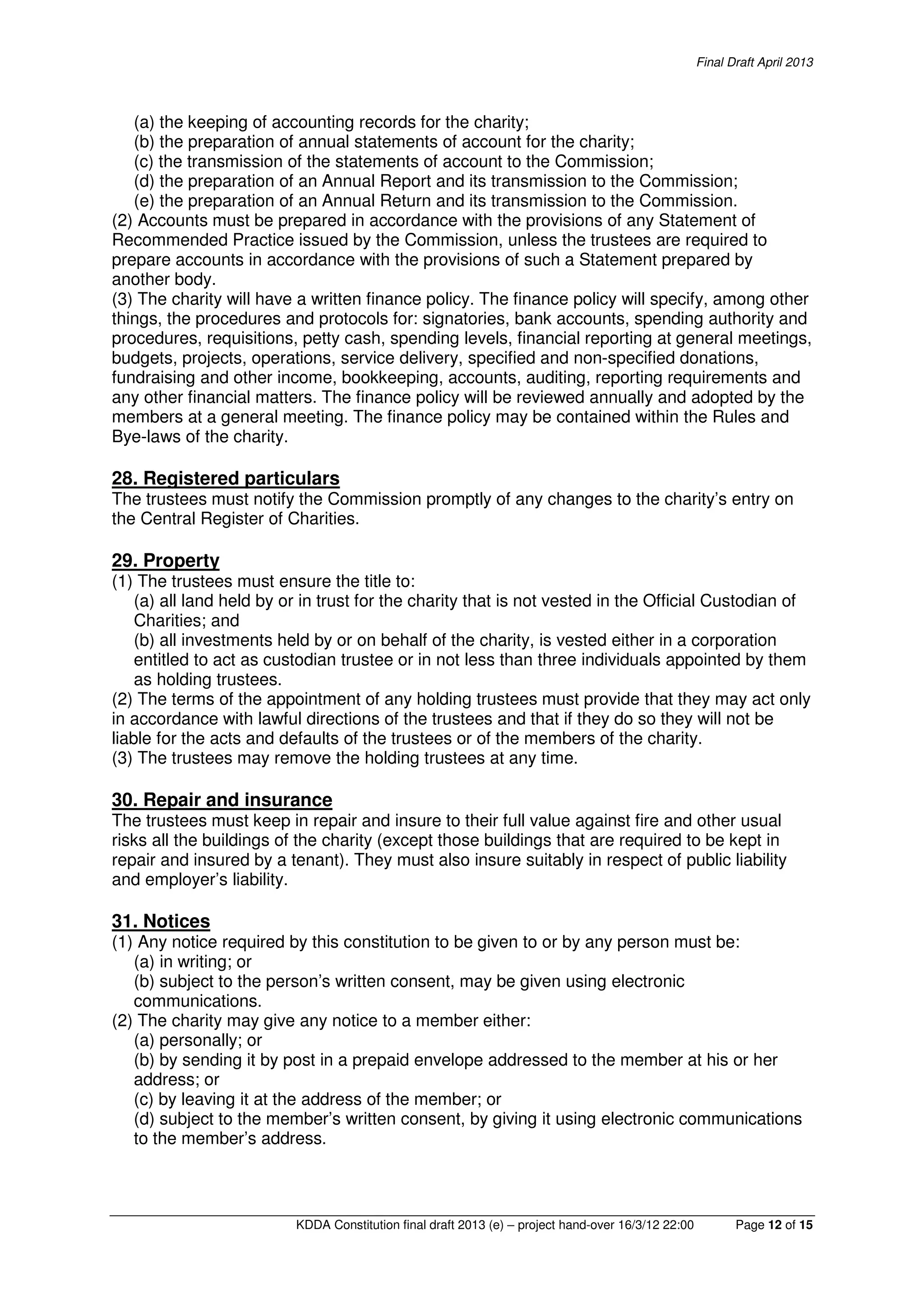 Final Draft April 2013
KDDA Constitution final draft 2013 (e) – project hand-over 16/3/12 22:00 Page 12 of 15
(a) the keeping of accounting records for the charity;
(b) the preparation of annual statements of account for the charity;
(c) the transmission of the statements of account to the Commission;
(d) the preparation of an Annual Report and its transmission to the Commission;
(e) the preparation of an Annual Return and its transmission to the Commission.
(2) Accounts must be prepared in accordance with the provisions of any Statement of
Recommended Practice issued by the Commission, unless the trustees are required to
prepare accounts in accordance with the provisions of such a Statement prepared by
another body.
(3) The charity will have a written finance policy. The finance policy will specify, among other
things, the procedures and protocols for: signatories, bank accounts, spending authority and
procedures, requisitions, petty cash, spending levels, financial reporting at general meetings,
budgets, projects, operations, service delivery, specified and non-specified donations,
fundraising and other income, bookkeeping, accounts, auditing, reporting requirements and
any other financial matters. The finance policy will be reviewed annually and adopted by the
members at a general meeting. The finance policy may be contained within the Rules and
Bye-laws of the charity.
28. Registered particulars
The trustees must notify the Commission promptly of any changes to the charity’s entry on
the Central Register of Charities.
29. Property
(1) The trustees must ensure the title to:
(a) all land held by or in trust for the charity that is not vested in the Official Custodian of
Charities; and
(b) all investments held by or on behalf of the charity, is vested either in a corporation
entitled to act as custodian trustee or in not less than three individuals appointed by them
as holding trustees.
(2) The terms of the appointment of any holding trustees must provide that they may act only
in accordance with lawful directions of the trustees and that if they do so they will not be
liable for the acts and defaults of the trustees or of the members of the charity.
(3) The trustees may remove the holding trustees at any time.
30. Repair and insurance
The trustees must keep in repair and insure to their full value against fire and other usual
risks all the buildings of the charity (except those buildings that are required to be kept in
repair and insured by a tenant). They must also insure suitably in respect of public liability
and employer’s liability.
31. Notices
(1) Any notice required by this constitution to be given to or by any person must be:
(a) in writing; or
(b) subject to the person’s written consent, may be given using electronic
communications.
(2) The charity may give any notice to a member either:
(a) personally; or
(b) by sending it by post in a prepaid envelope addressed to the member at his or her
address; or
(c) by leaving it at the address of the member; or
(d) subject to the member’s written consent, by giving it using electronic communications
to the member’s address.
 