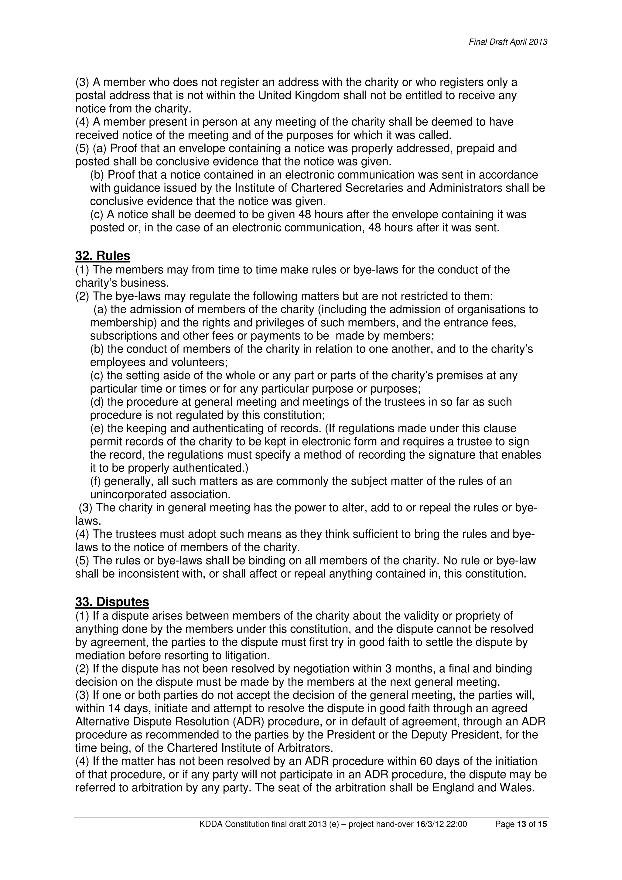 Final Draft April 2013
KDDA Constitution final draft 2013 (e) – project hand-over 16/3/12 22:00 Page 13 of 15
(3) A member who does not register an address with the charity or who registers only a
postal address that is not within the United Kingdom shall not be entitled to receive any
notice from the charity.
(4) A member present in person at any meeting of the charity shall be deemed to have
received notice of the meeting and of the purposes for which it was called.
(5) (a) Proof that an envelope containing a notice was properly addressed, prepaid and
posted shall be conclusive evidence that the notice was given.
(b) Proof that a notice contained in an electronic communication was sent in accordance
with guidance issued by the Institute of Chartered Secretaries and Administrators shall be
conclusive evidence that the notice was given.
(c) A notice shall be deemed to be given 48 hours after the envelope containing it was
posted or, in the case of an electronic communication, 48 hours after it was sent.
32. Rules
(1) The members may from time to time make rules or bye-laws for the conduct of the
charity’s business.
(2) The bye-laws may regulate the following matters but are not restricted to them:
(a) the admission of members of the charity (including the admission of organisations to
membership) and the rights and privileges of such members, and the entrance fees,
subscriptions and other fees or payments to be made by members;
(b) the conduct of members of the charity in relation to one another, and to the charity’s
employees and volunteers;
(c) the setting aside of the whole or any part or parts of the charity’s premises at any
particular time or times or for any particular purpose or purposes;
(d) the procedure at general meeting and meetings of the trustees in so far as such
procedure is not regulated by this constitution;
(e) the keeping and authenticating of records. (If regulations made under this clause
permit records of the charity to be kept in electronic form and requires a trustee to sign
the record, the regulations must specify a method of recording the signature that enables
it to be properly authenticated.)
(f) generally, all such matters as are commonly the subject matter of the rules of an
unincorporated association.
(3) The charity in general meeting has the power to alter, add to or repeal the rules or bye-
laws.
(4) The trustees must adopt such means as they think sufficient to bring the rules and bye-
laws to the notice of members of the charity.
(5) The rules or bye-laws shall be binding on all members of the charity. No rule or bye-law
shall be inconsistent with, or shall affect or repeal anything contained in, this constitution.
33. Disputes
(1) If a dispute arises between members of the charity about the validity or propriety of
anything done by the members under this constitution, and the dispute cannot be resolved
by agreement, the parties to the dispute must first try in good faith to settle the dispute by
mediation before resorting to litigation.
(2) If the dispute has not been resolved by negotiation within 3 months, a final and binding
decision on the dispute must be made by the members at the next general meeting.
(3) If one or both parties do not accept the decision of the general meeting, the parties will,
within 14 days, initiate and attempt to resolve the dispute in good faith through an agreed
Alternative Dispute Resolution (ADR) procedure, or in default of agreement, through an ADR
procedure as recommended to the parties by the President or the Deputy President, for the
time being, of the Chartered Institute of Arbitrators.
(4) If the matter has not been resolved by an ADR procedure within 60 days of the initiation
of that procedure, or if any party will not participate in an ADR procedure, the dispute may be
referred to arbitration by any party. The seat of the arbitration shall be England and Wales.
 