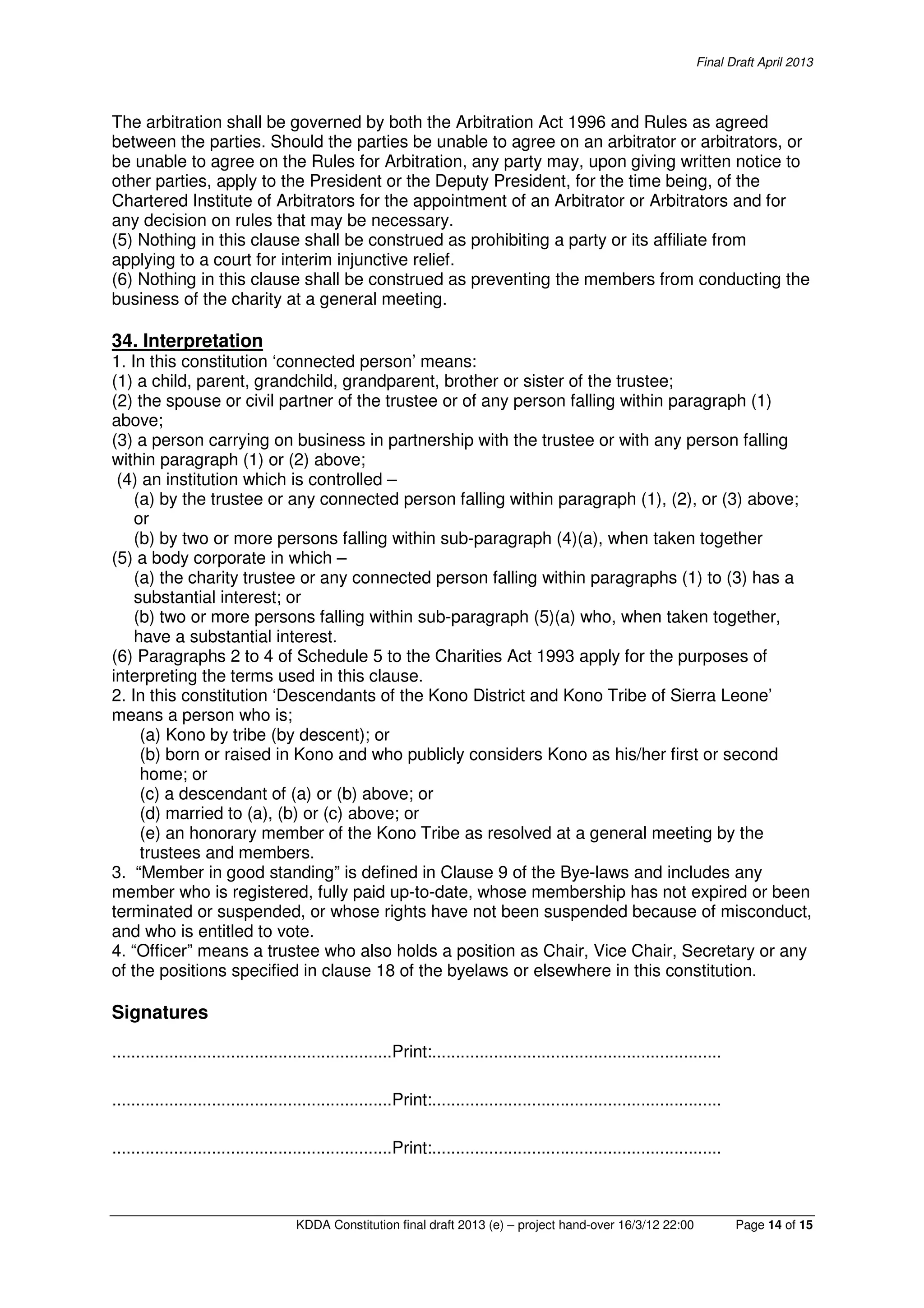 Final Draft April 2013
KDDA Constitution final draft 2013 (e) – project hand-over 16/3/12 22:00 Page 14 of 15
The arbitration shall be governed by both the Arbitration Act 1996 and Rules as agreed
between the parties. Should the parties be unable to agree on an arbitrator or arbitrators, or
be unable to agree on the Rules for Arbitration, any party may, upon giving written notice to
other parties, apply to the President or the Deputy President, for the time being, of the
Chartered Institute of Arbitrators for the appointment of an Arbitrator or Arbitrators and for
any decision on rules that may be necessary.
(5) Nothing in this clause shall be construed as prohibiting a party or its affiliate from
applying to a court for interim injunctive relief.
(6) Nothing in this clause shall be construed as preventing the members from conducting the
business of the charity at a general meeting.
34. Interpretation
1. In this constitution ‘connected person’ means:
(1) a child, parent, grandchild, grandparent, brother or sister of the trustee;
(2) the spouse or civil partner of the trustee or of any person falling within paragraph (1)
above;
(3) a person carrying on business in partnership with the trustee or with any person falling
within paragraph (1) or (2) above;
(4) an institution which is controlled –
(a) by the trustee or any connected person falling within paragraph (1), (2), or (3) above;
or
(b) by two or more persons falling within sub-paragraph (4)(a), when taken together
(5) a body corporate in which –
(a) the charity trustee or any connected person falling within paragraphs (1) to (3) has a
substantial interest; or
(b) two or more persons falling within sub-paragraph (5)(a) who, when taken together,
have a substantial interest.
(6) Paragraphs 2 to 4 of Schedule 5 to the Charities Act 1993 apply for the purposes of
interpreting the terms used in this clause.
2. In this constitution ‘Descendants of the Kono District and Kono Tribe of Sierra Leone’
means a person who is;
(a) Kono by tribe (by descent); or
(b) born or raised in Kono and who publicly considers Kono as his/her first or second
home; or
(c) a descendant of (a) or (b) above; or
(d) married to (a), (b) or (c) above; or
(e) an honorary member of the Kono Tribe as resolved at a general meeting by the
trustees and members.
3. “Member in good standing” is defined in Clause 9 of the Bye-laws and includes any
member who is registered, fully paid up-to-date, whose membership has not expired or been
terminated or suspended, or whose rights have not been suspended because of misconduct,
and who is entitled to vote.
4. “Officer” means a trustee who also holds a position as Chair, Vice Chair, Secretary or any
of the positions specified in clause 18 of the byelaws or elsewhere in this constitution.
Signatures
...........................................................Print:.............................................................
...........................................................Print:.............................................................
...........................................................Print:.............................................................
 